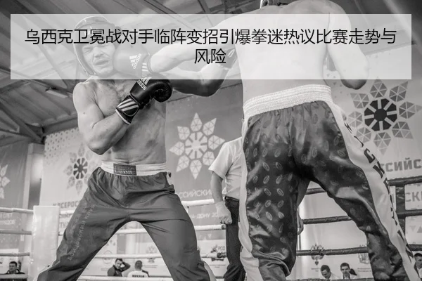 乌西克卫冕战对手临阵变招引爆拳迷热议比赛走势与风险